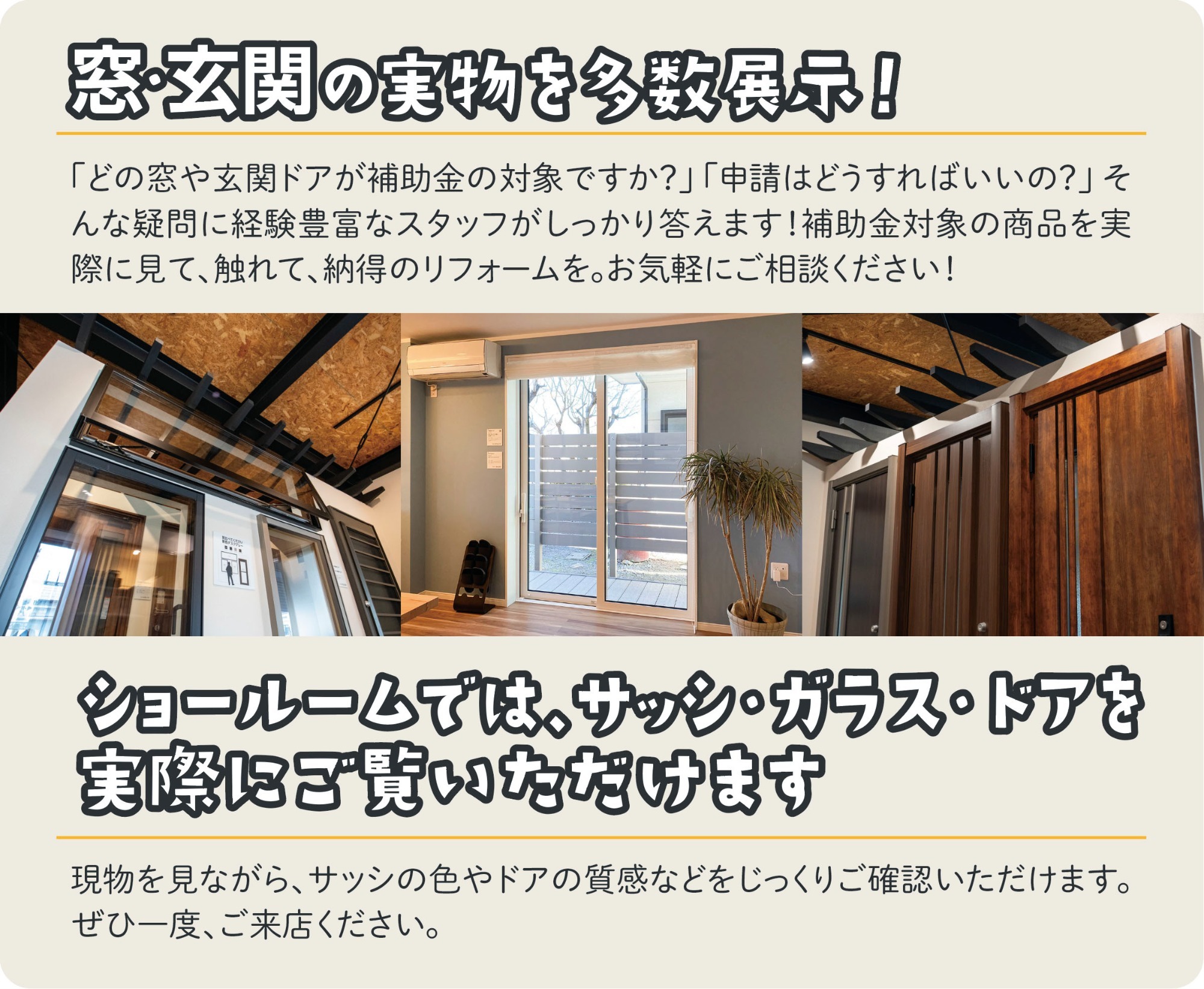窓・玄関の実物を多数展示！「どの窓や玄関ドアが補助金の対象ですか？」「申請はどうすればいいの？」そんな疑問に経験豊富なスタッフがしっかり答えます！補助金対象の商品を実際に見て、触れて、納得のリフォームをご納得の上ご相談ください！ショールームでは、サッシ・ガラス・ドアを実際にご覧いただけます。現物を見ながら、サッシの色やドアの質感などをじっくりご確認いただけます。ぜひ一度、ご来店ください。ショールーム内の展示写真（窓、サッシ、玄関ドアなど）