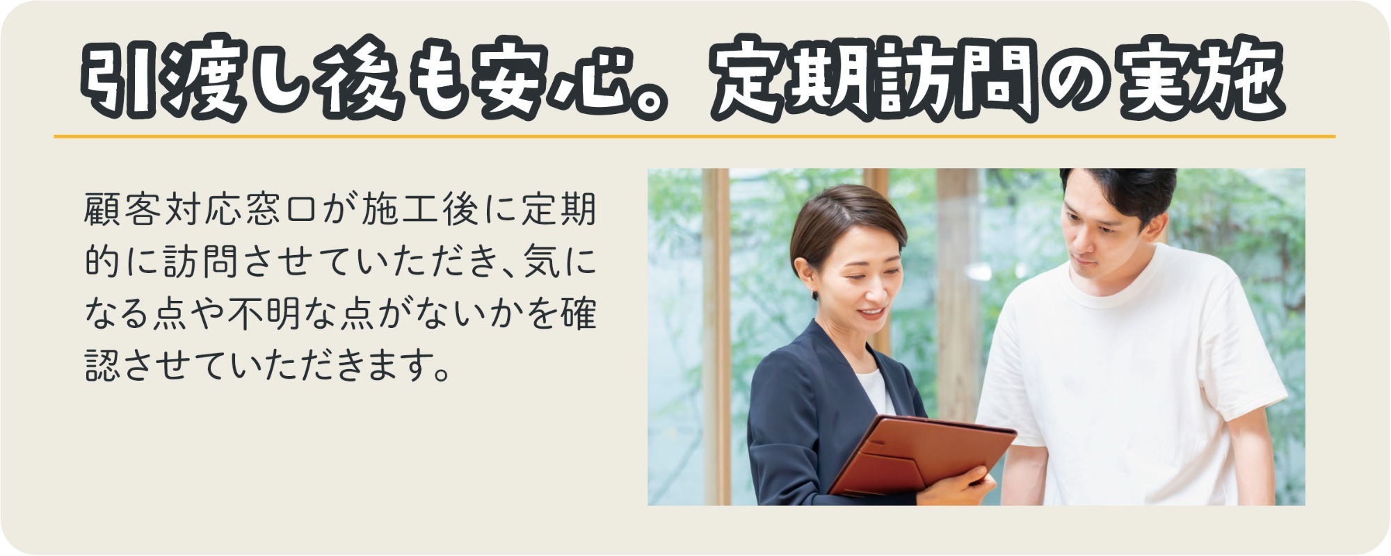 引渡し後も安心。定期訪問の実施。顧客対応窓口が施工後に定期的に訪問をさせていただき、気になるところや不具合などがないかを確認させていただきます。スタッフがお客様へヒアリングしている様子の写真