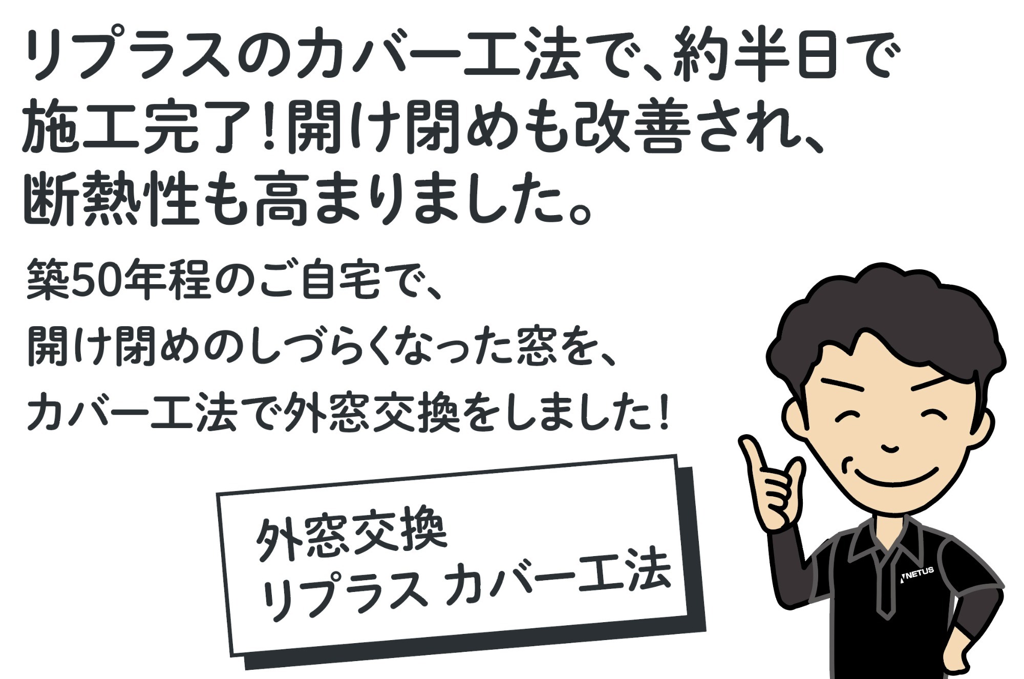 リプラスのカバー工法で、約半日で施工完了！開け閉めも改善され、断熱性も高まりました。築50年程度のご自宅で、開け閉めのしづらくなった窓を、カバー工法で外窓交換をしました！男性スタッフのイラスト（外窓交換 リプラス カバー工法）