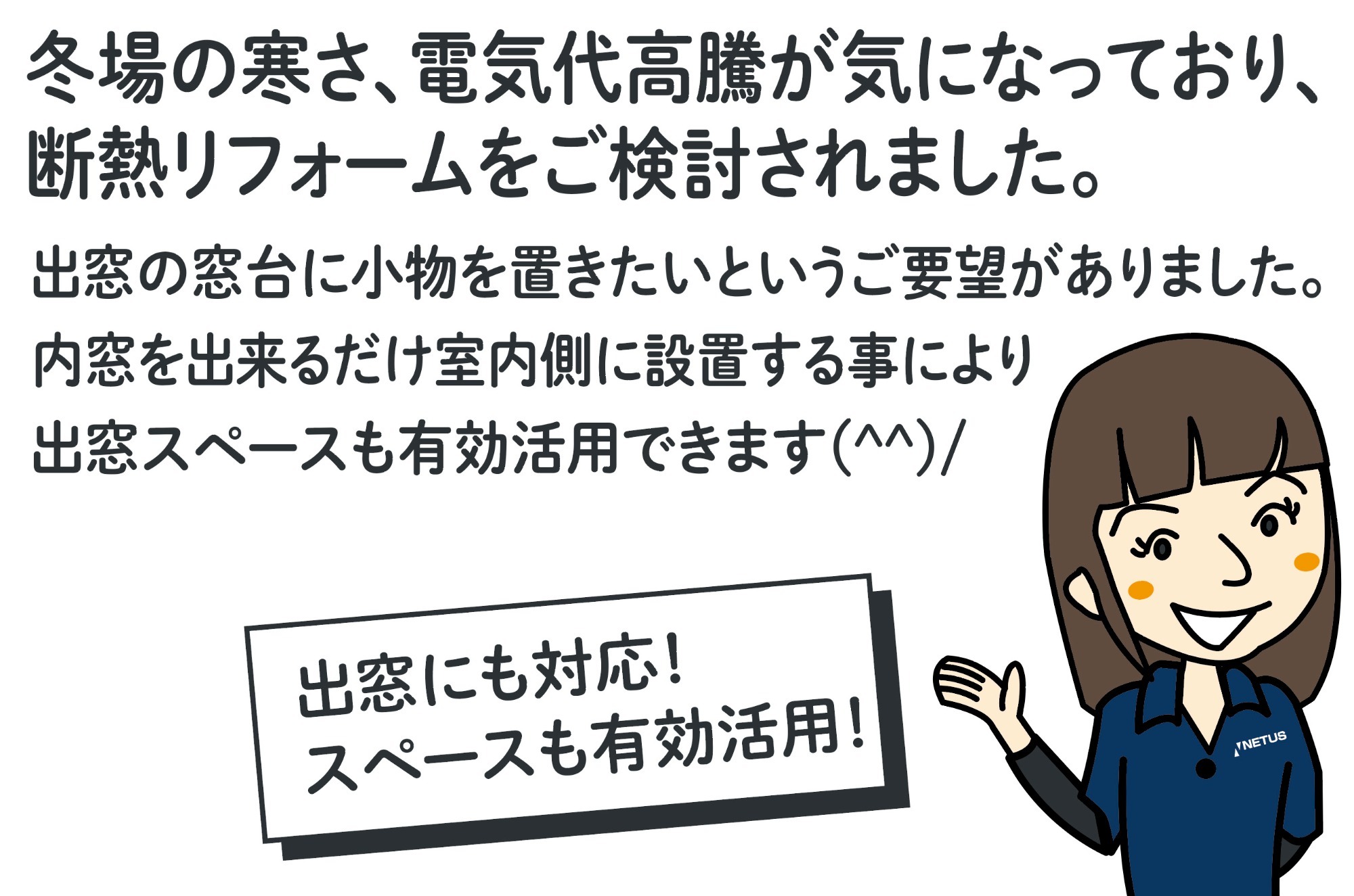 冬場の寒さ、電気代高騰が気になっており、断熱リフォームをご検討されました。出窓の窓台に小物を置きたいというご要望がありました。内窓を出来るだけ室内側に設置する事により出窓スペースも有効活用できます(^^)/ 女性スタッフのイラスト（出窓にも対応！スペースも有効活用！）